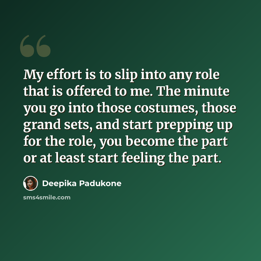 “My effort is to slip into any role that is offered to me. The minute you go into those costumes, those grand sets, and start prepping up for the role, you become the part or at least start feeling the part.” quote by Deepika Padukone