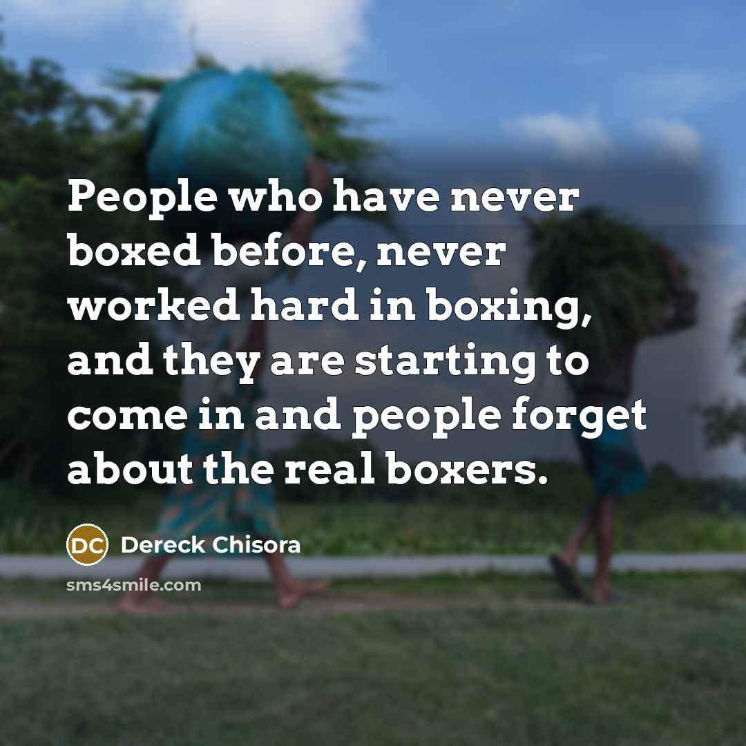 “People who have never boxed before, never worked hard in boxing, and they are starting to come in and people forget about the real boxers.” quote by Dereck Chisora