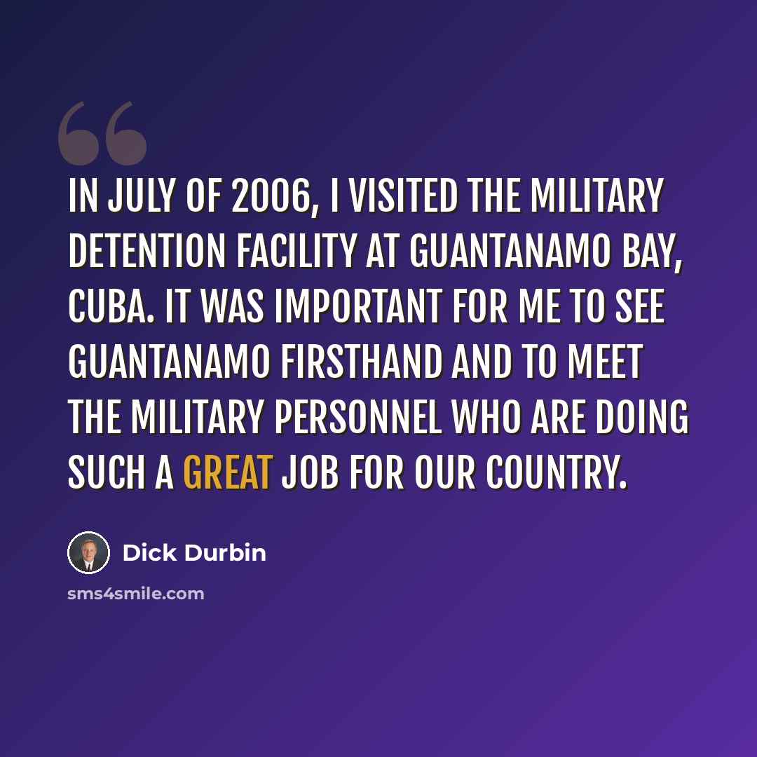 “In July of 2006, I visited the military detention facility at Guantanamo Bay, Cuba. It was important for me to see Guantanamo firsthand and to meet the military personnel who are doing such a great job for our country.” quote by Dick Durbin