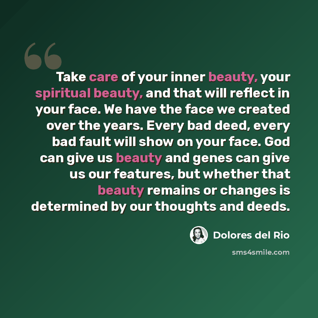 “Take care of your inner beauty, your spiritual beauty, and that will reflect in your face. We have the face we created over the years. Every bad deed, every bad fault will show on your face. God can give us beauty and genes can give us our features, but whether that beauty remains or changes is…” quote by Dolores del Rio