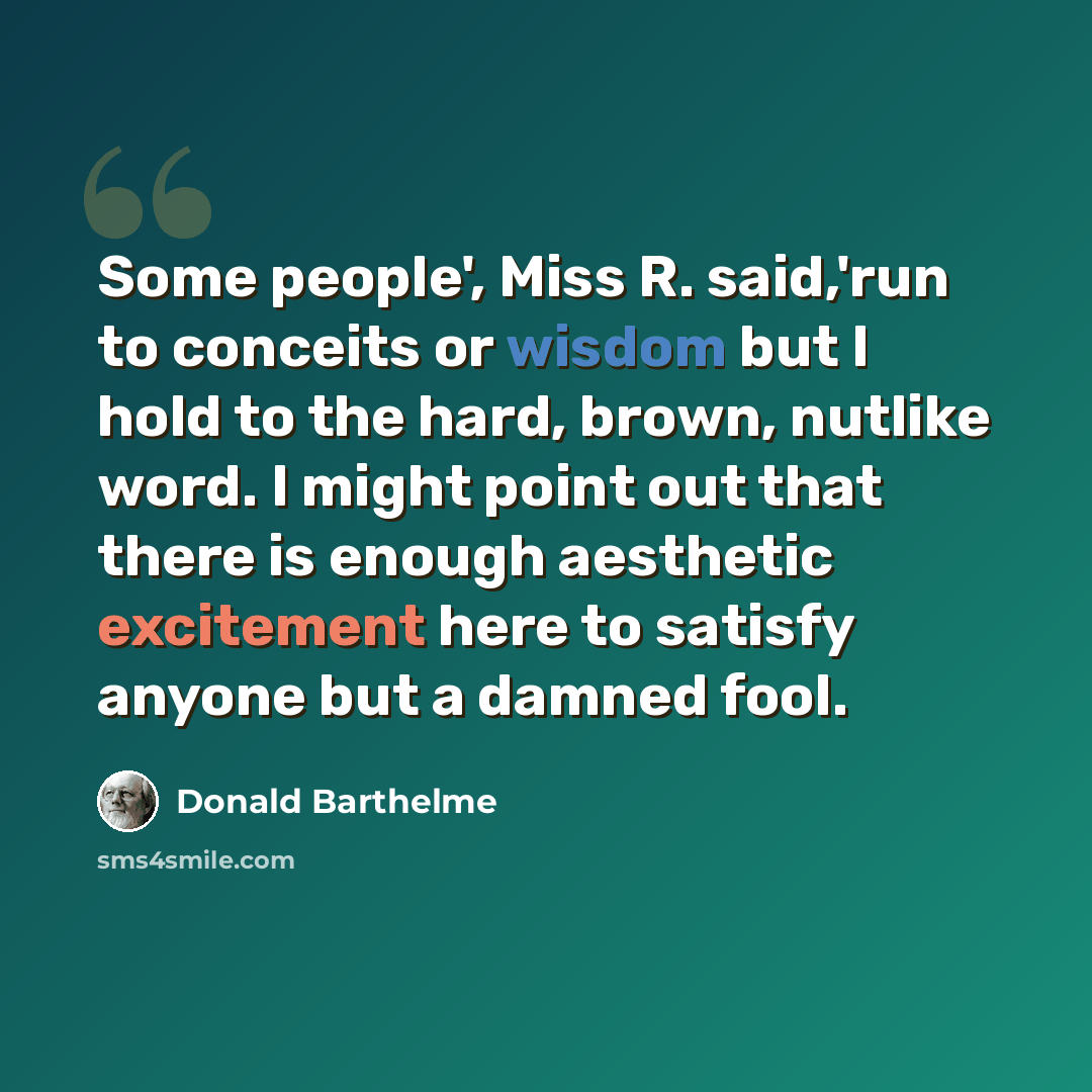 “Some people', Miss R. said,'run to conceits or wisdom but I hold to the hard, brown, nutlike word. I might point out that there is enough aesthetic excitement here to satisfy anyone but a damned fool.” quote by Donald Barthelme
