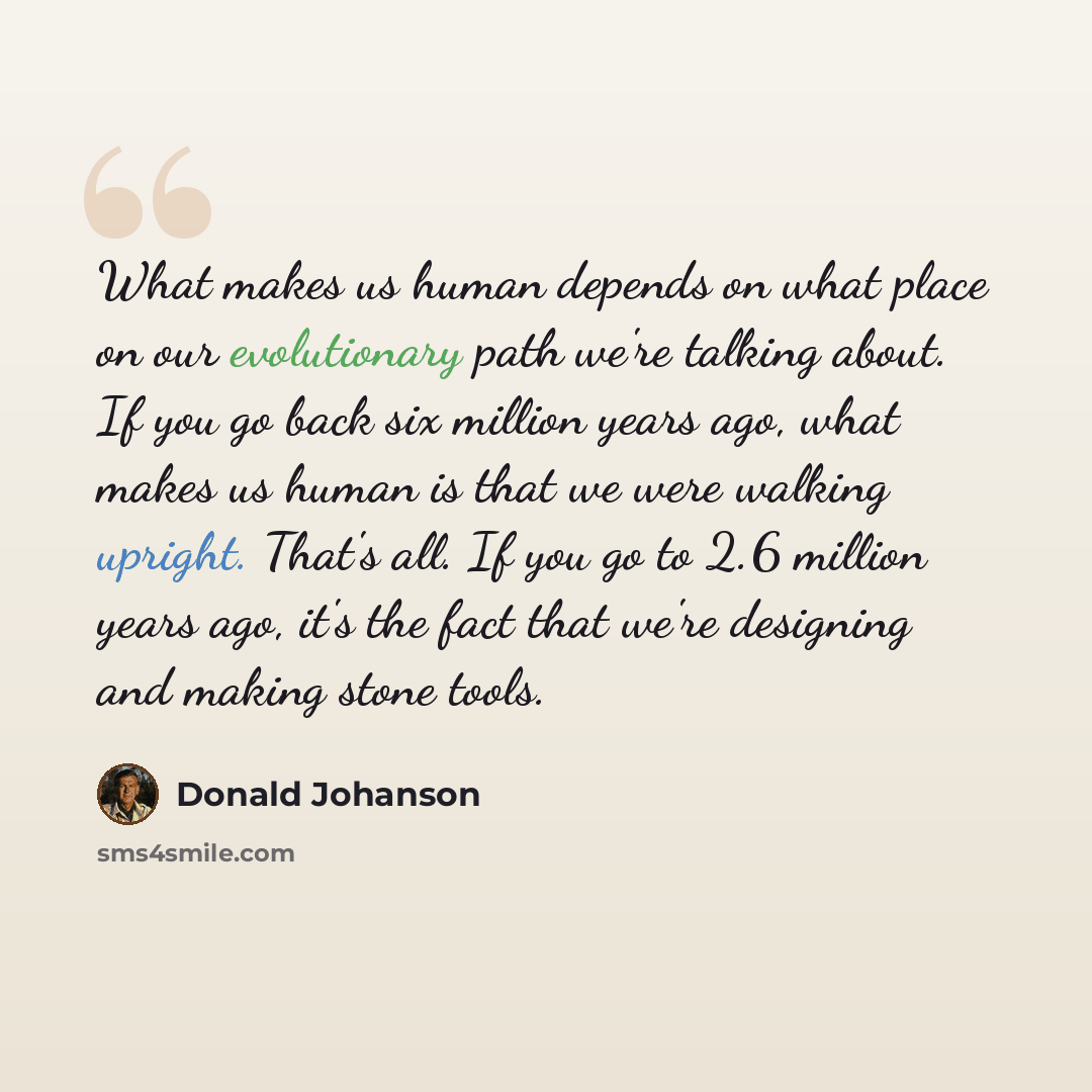“What makes us human depends on what place on our evolutionary path we're talking about. If you go back six million years ago, what makes us human is that we were walking upright. That's all. If you go to 2.6 million years ago, it's the fact that we're designing and making stone tools.” quote by Donald Johanson