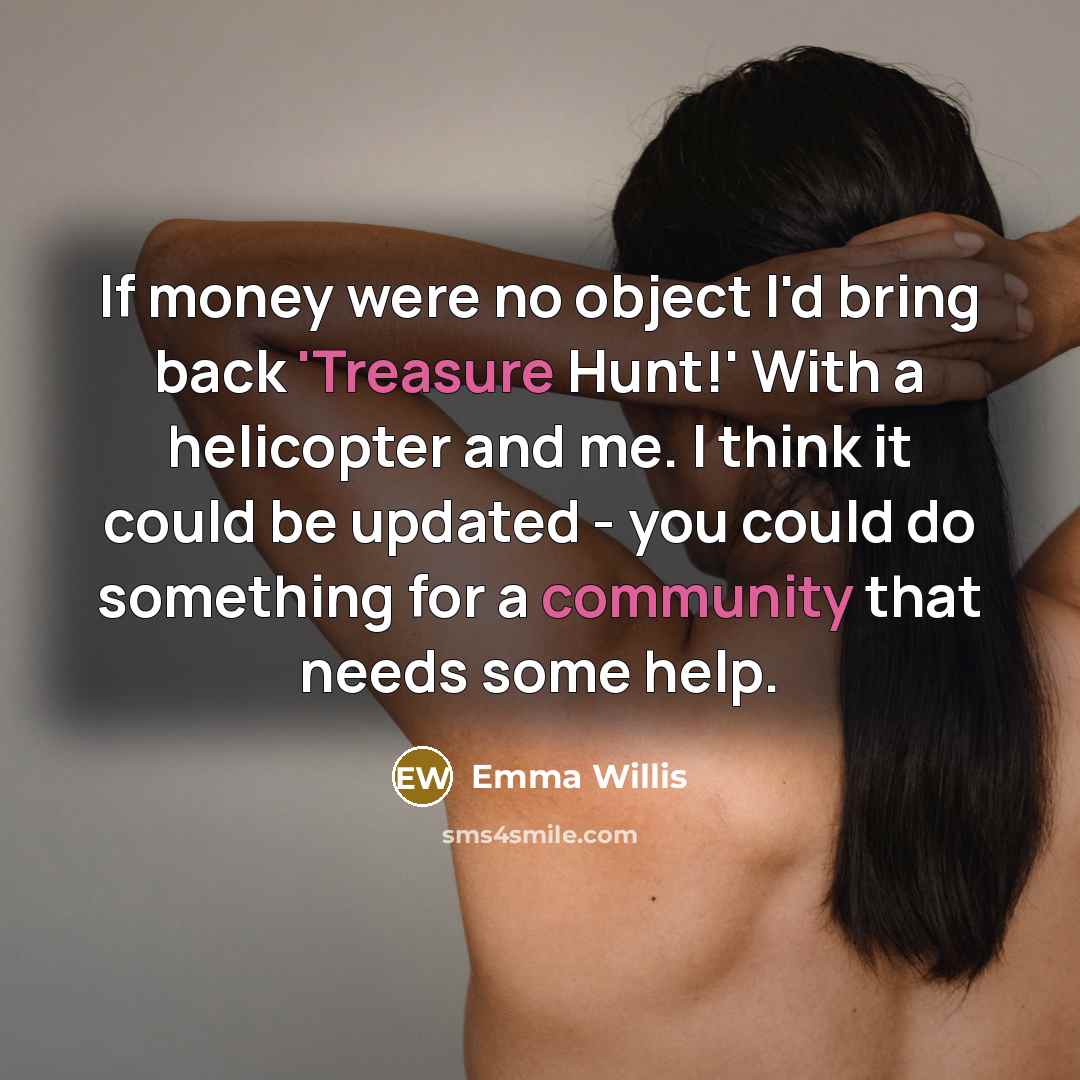 “If money were no object I'd bring back 'Treasure Hunt!' With a helicopter and me. I think it could be updated - you could do something for a community that needs some help.” quote by Emma Willis
