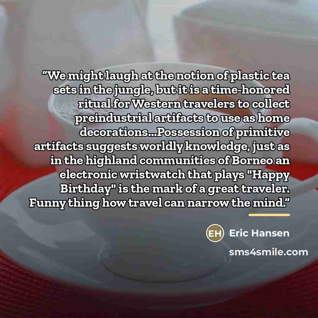 “We might laugh at the notion of plastic tea sets in the jungle, but it is a time-honored ritual for Western travelers to collect preindustrial artifacts to use as home decorations...Possession of primitive artifacts suggests worldly knowledge, just as in the highland communities of Borneo an…” quote by Eric Hansen