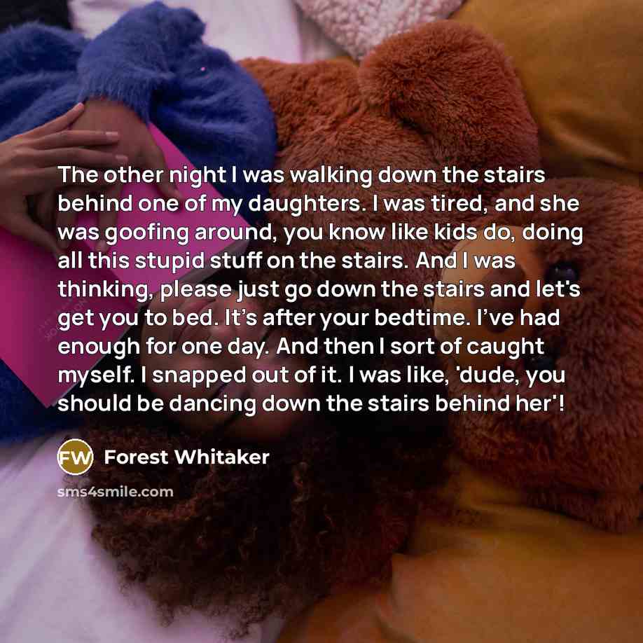 “The other night I was walking down the stairs behind one of my daughters. I was tired, and she was goofing around, you know like kids do, doing all this stupid stuff on the stairs. And I was thinking, please just go down the stairs and let's get you to bed. It's after your bedtime. I've had enough…” quote by Forest Whitaker