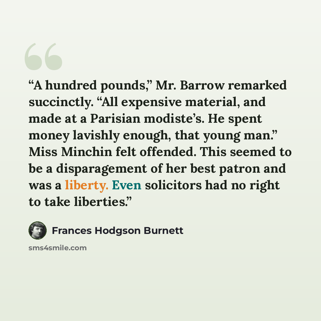 “A hundred pounds,” Mr. Barrow remarked succinctly. “All expensive material, and made at a Parisian modiste’s. He spent money lavishly enough, that young man.” Miss Minchin felt offended. This seemed to be a disparagement of her best patron and was a liberty. Even solicitors had no right to take…” quote by Frances Hodgson Burnett