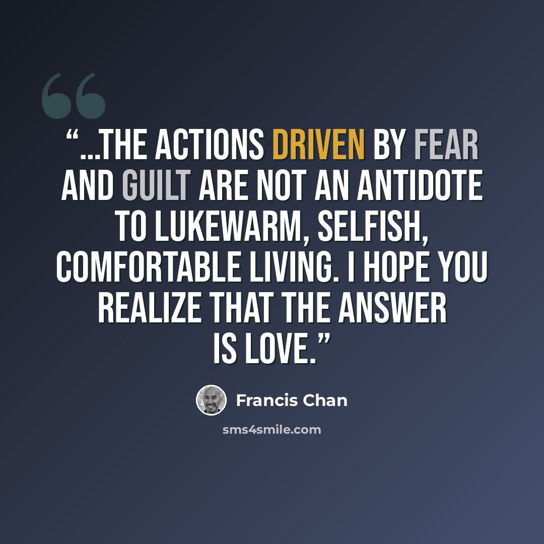 “…the actions driven by fear and guilt are not an antidote to lukewarm, selfish, comfortable living. I hope you realize that the answer is love.” quote by Francis Chan