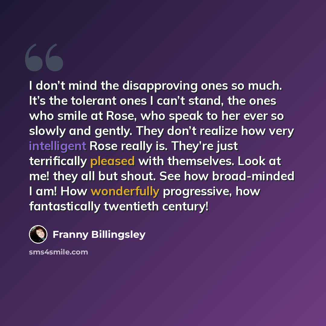 “I don’t mind the disapproving ones so much. It’s the tolerant ones I can’t stand, the ones who smile at Rose, who speak to her ever so slowly and gently. They don’t realize how very intelligent Rose really is. They’re just terrifically pleased with themselves. Look at me! they all but shout. See…” quote by Franny Billingsley