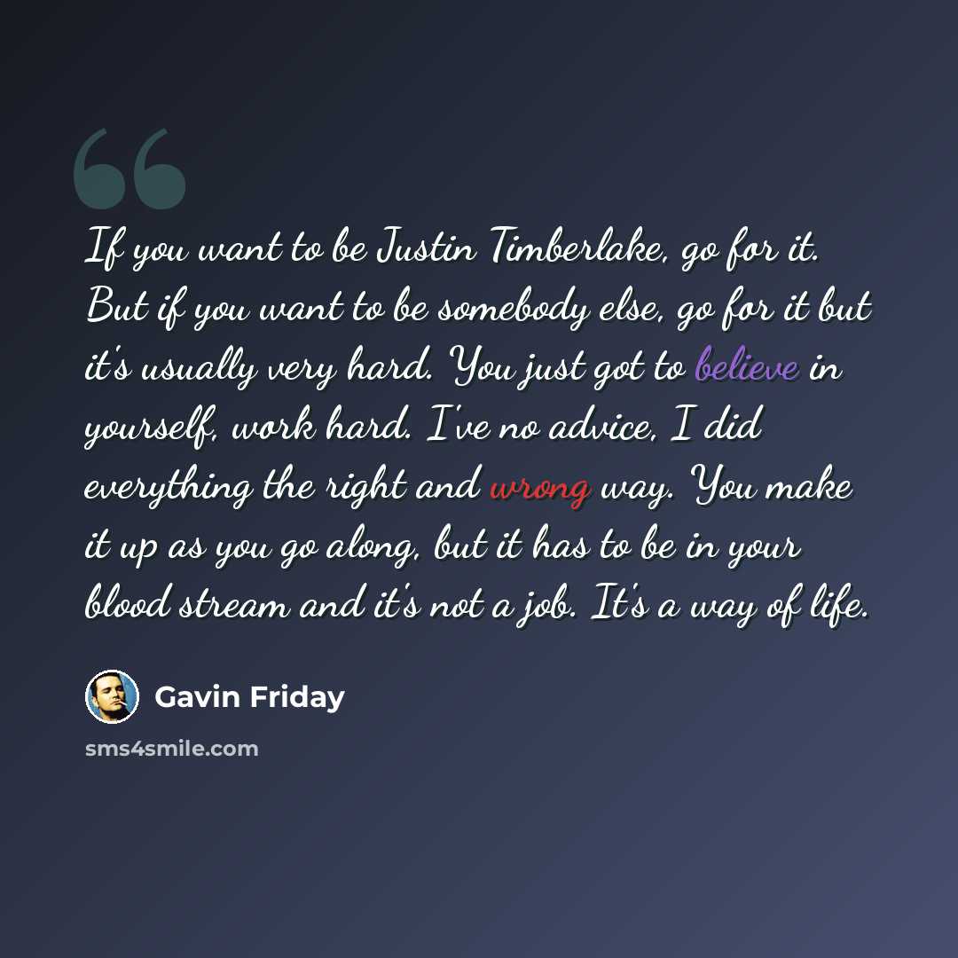 “If you want to be Justin Timberlake, go for it. But if you want to be somebody else, go for it but it's usually very hard. You just got to believe in yourself, work hard. I've no advice, I did everything the right and wrong way. You make it up as you go along, but it has to be in your blood stream…” quote by Gavin Friday
