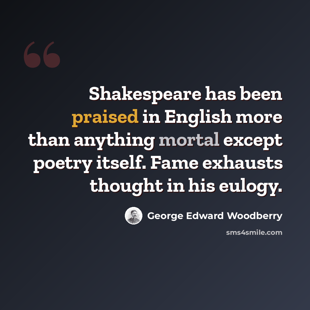 “Shakespeare has been praised in English more than anything mortal except poetry itself. Fame exhausts thought in his eulogy.” quote by George Edward Woodberry
