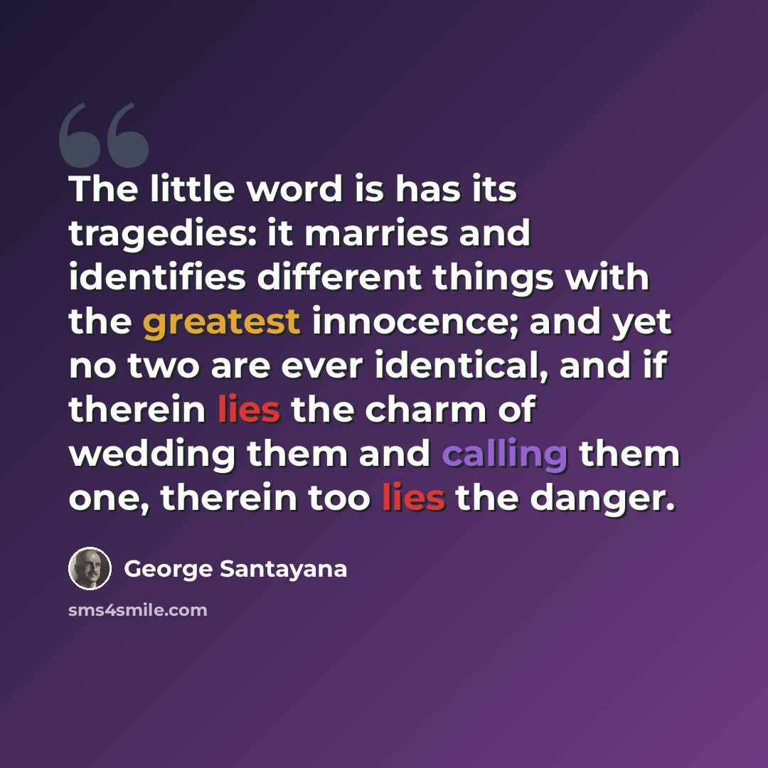 “The little word is has its tragedies: it marries and identifies different things with the greatest innocence; and yet no two are ever identical, and if therein lies the charm of wedding them and calling them one, therein too lies the danger.” quote by George Santayana