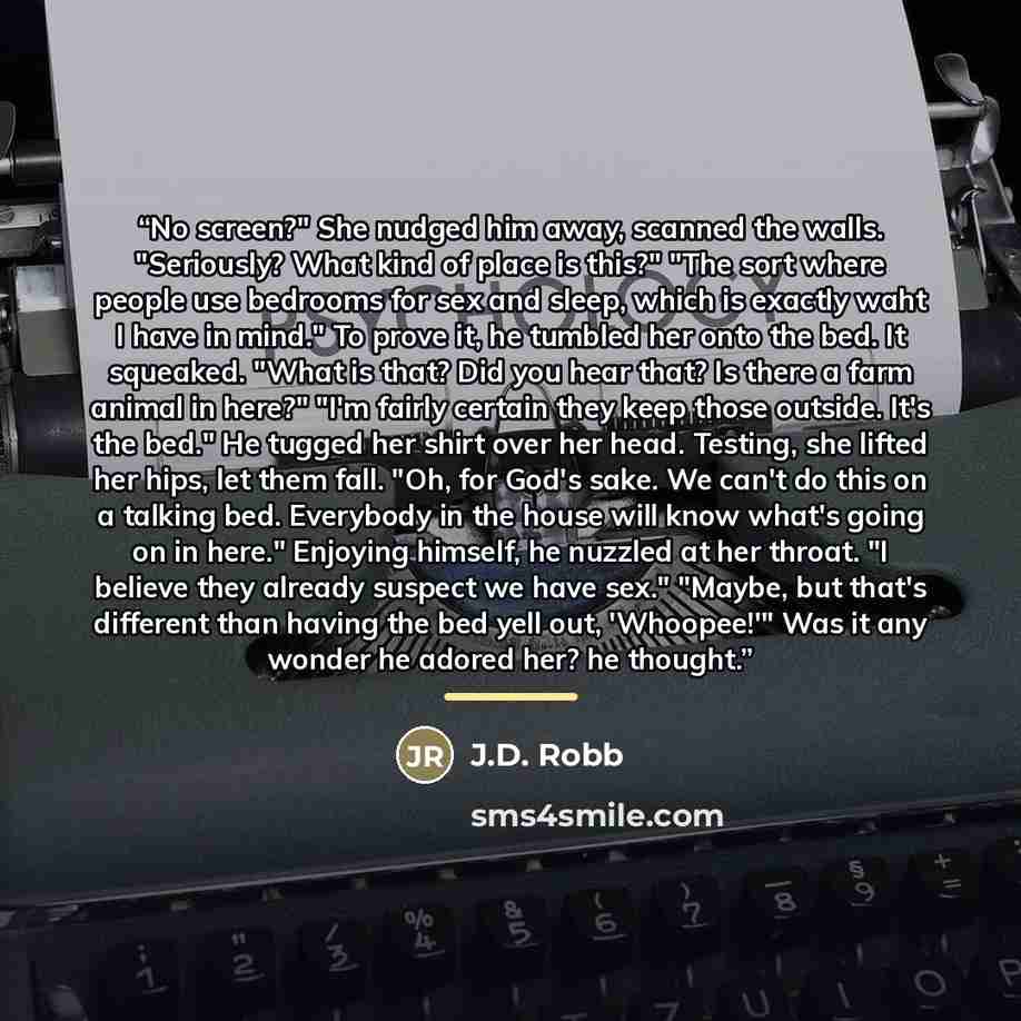 “No screen?" She nudged him away, scanned the walls. "Seriously? What kind of place is this?" "The sort where people use bedrooms for sex and sleep, which is exactly waht I have in mind." To prove it, he tumbled her onto the bed. It squeaked. "What is that? Did you hear that? Is there a farm animal…” quote by J.D. Robb