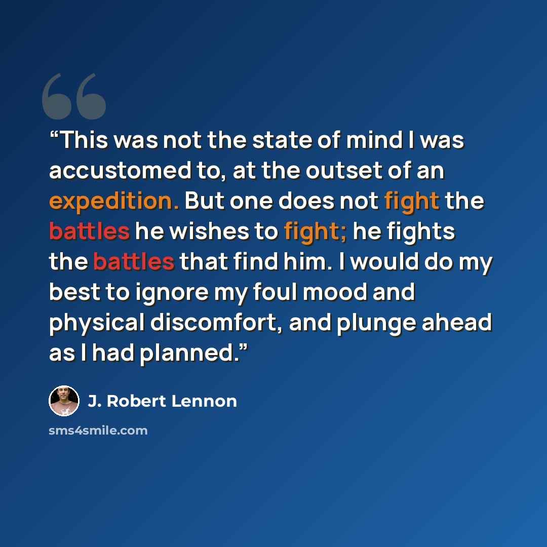 “This was not the state of mind I was accustomed to, at the outset of an expedition. But one does not fight the battles he wishes to fight; he fights the battles that find him. I would do my best to ignore my foul mood and physical discomfort, and plunge ahead as I had planned.” quote by J. Robert Lennon