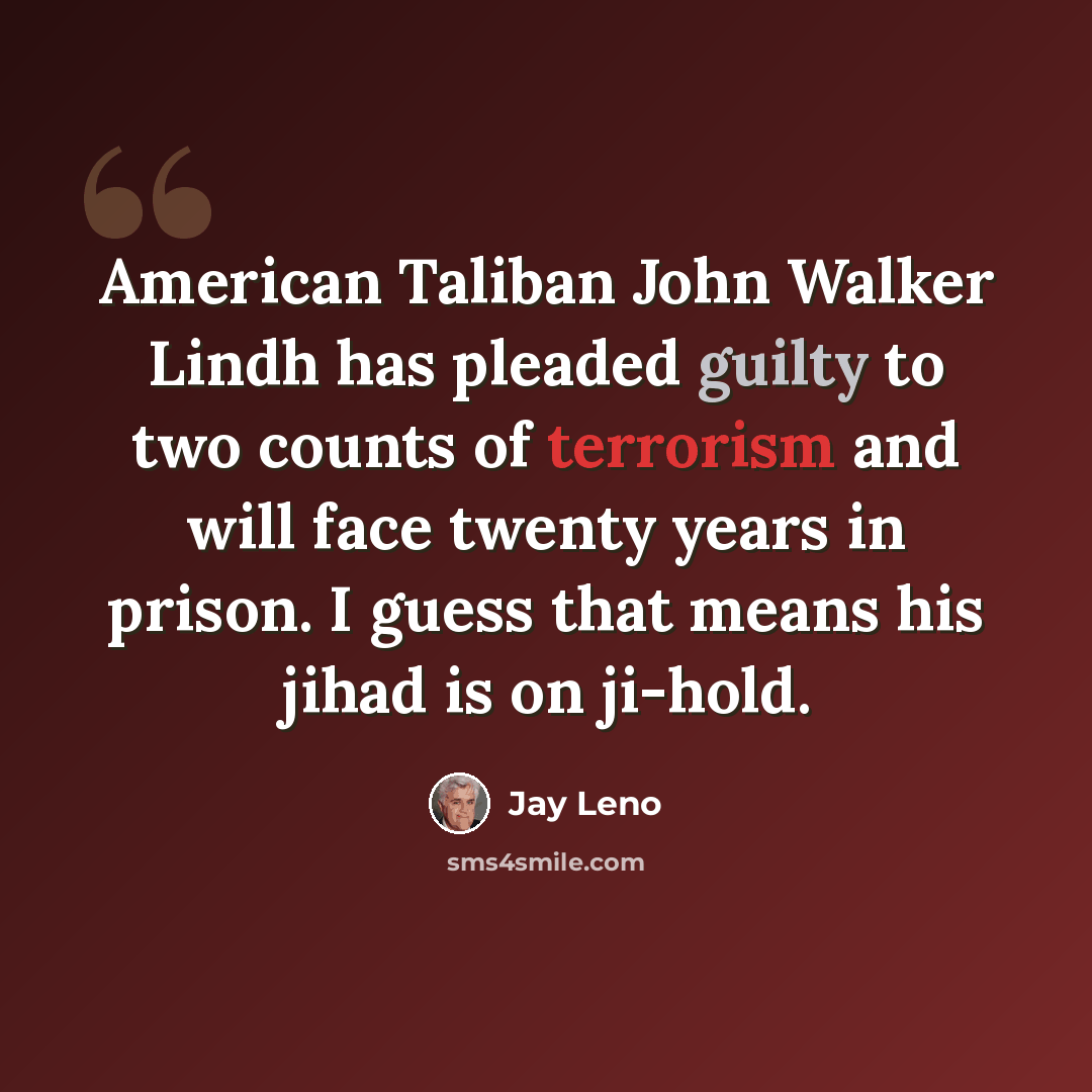 “American Taliban John Walker Lindh has pleaded guilty to two counts of terrorism and will face twenty years in prison. I guess that means his jihad is on ji-hold.” quote by Jay Leno