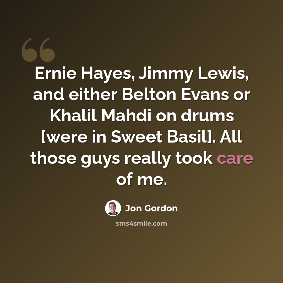 “Ernie Hayes, Jimmy Lewis, and either Belton Evans or Khalil Mahdi on drums [were in Sweet Basil]. All those guys really took care of me.” quote by Jon Gordon
