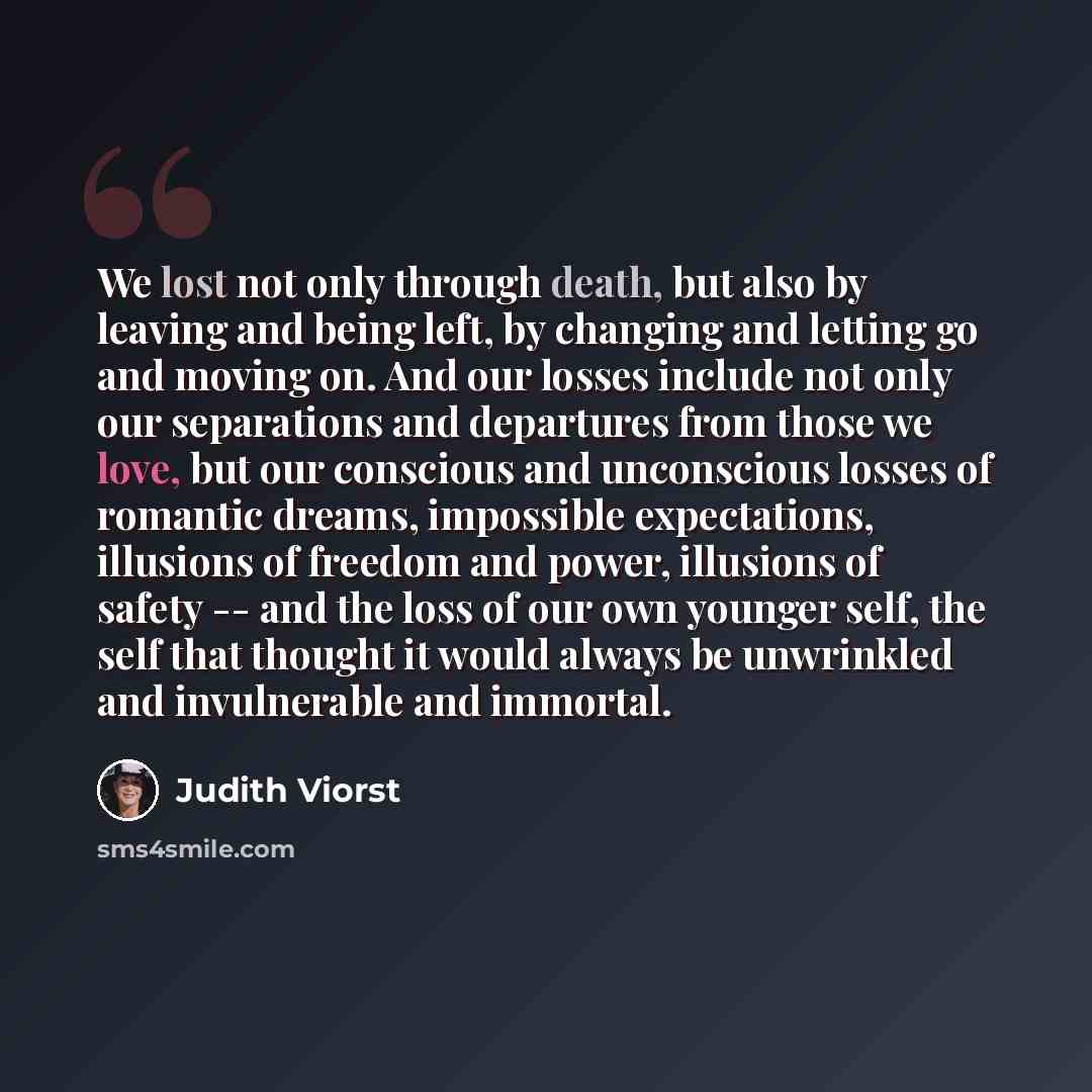 “We lost not only through death, but also by leaving and being left, by changing and letting go and moving on. And our losses include not only our separations and departures from those we love, but our conscious and unconscious losses of romantic dreams, impossible expectations, illusions of…” quote by Judith Viorst