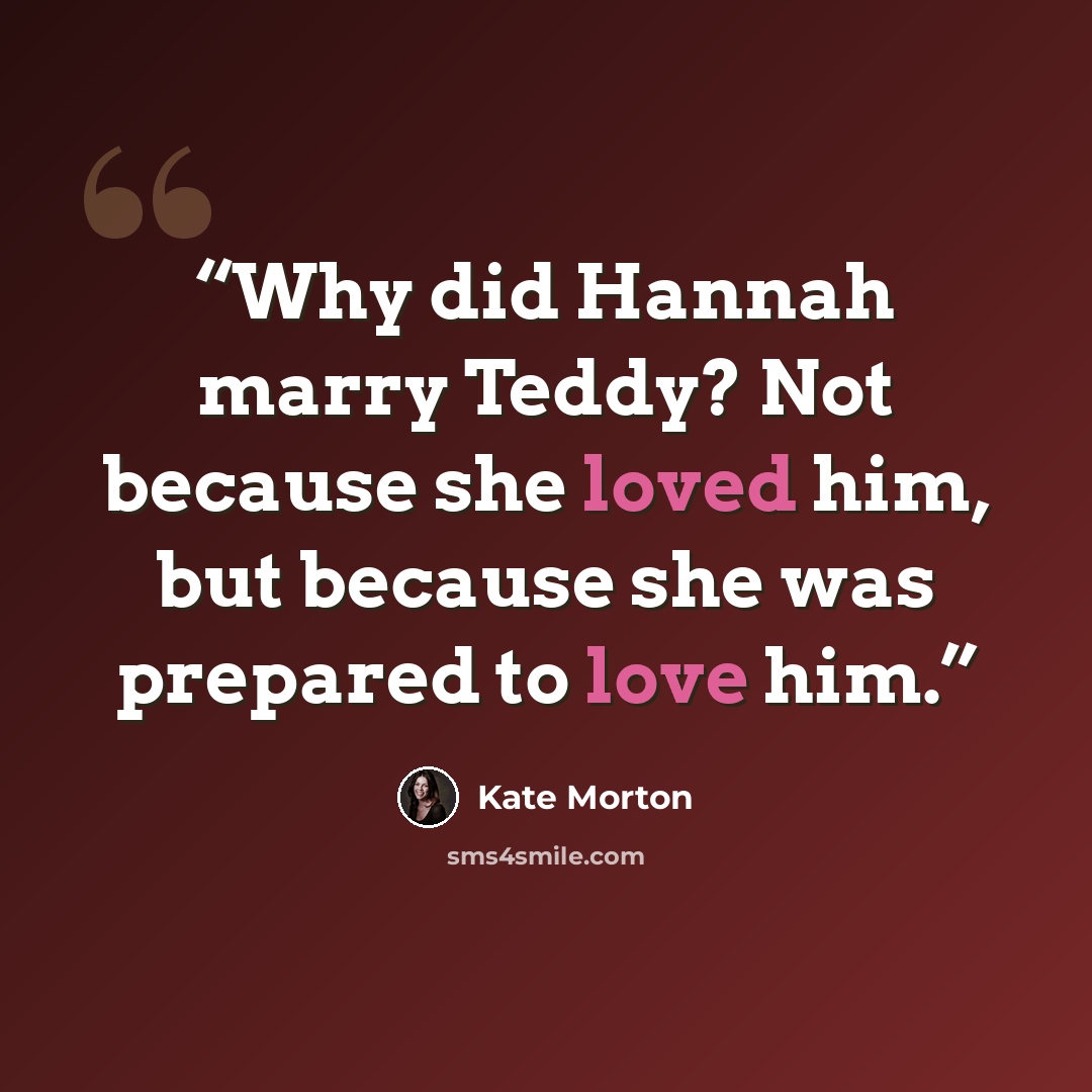 “Why did Hannah marry Teddy? Not because she loved him, but because she was prepared to love him.” quote by Kate Morton