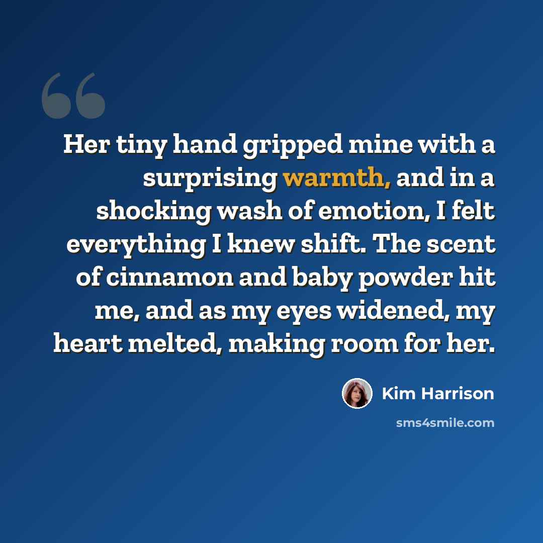 “Her tiny hand gripped mine with a surprising warmth, and in a shocking wash of emotion, I felt everything I knew shift. The scent of cinnamon and baby powder hit me, and as my eyes widened, my heart melted, making room for her.” quote by Kim Harrison