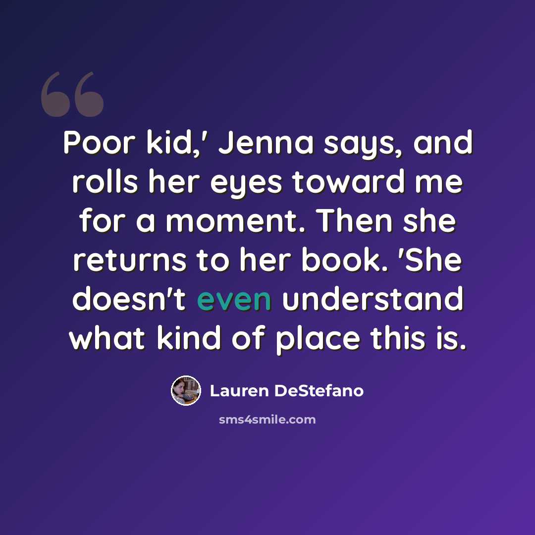 “Poor kid,' Jenna says, and rolls her eyes toward me for a moment. Then she returns to her book. 'She doesn't even understand what kind of place this is.” quote by Lauren DeStefano