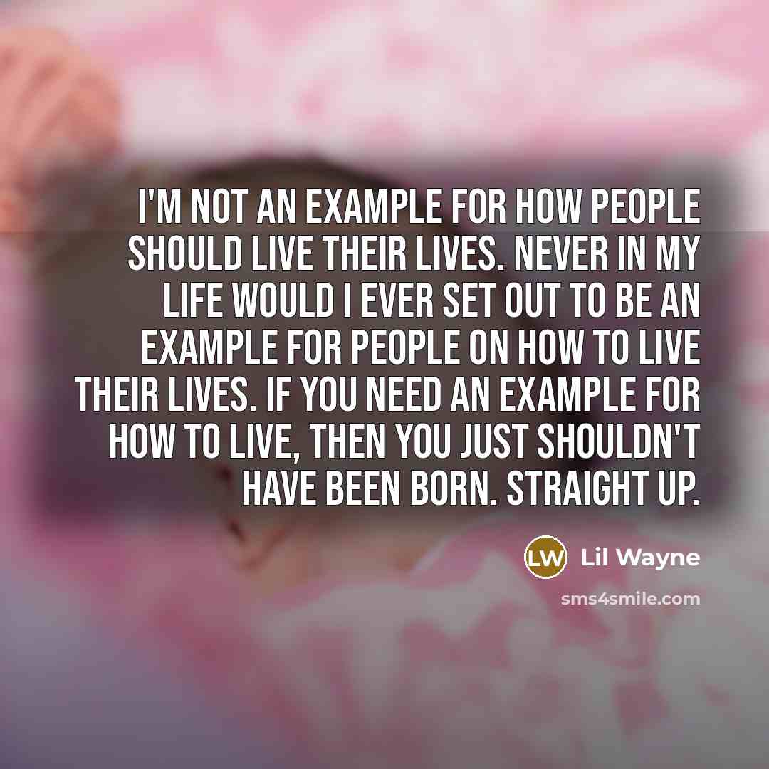 “I'm not an example for how people should live their lives. Never in my life would I ever set out to be an example for people on how to live their lives. If you need an example for how to live, then you just shouldn't have been born. Straight up.” quote by Lil Wayne