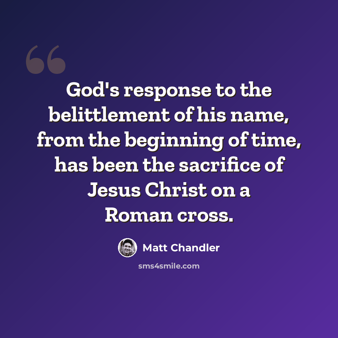 “God's response to the belittlement of his name, from the beginning of time, has been the sacrifice of Jesus Christ on a Roman cross.” quote by Matt Chandler