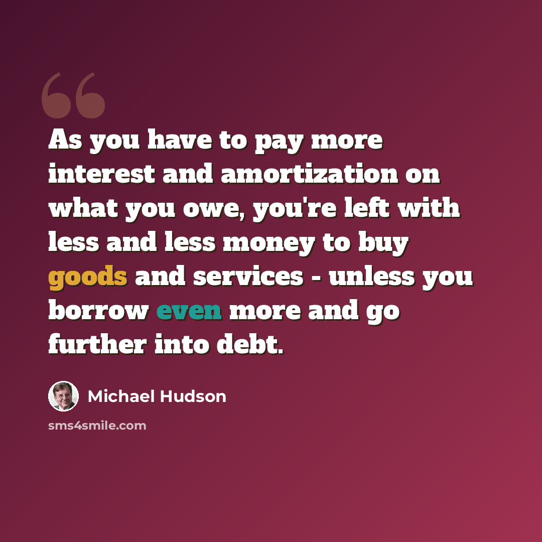 “As you have to pay more interest and amortization on what you owe, you're left with less and less money to buy goods and services - unless you borrow even more and go further into debt.” quote by Michael Hudson