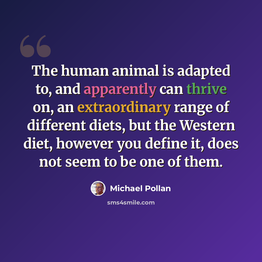 “The human animal is adapted to, and apparently can thrive on, an extraordinary range of different diets, but the Western diet, however you define it, does not seem to be one of them.” quote by Michael Pollan