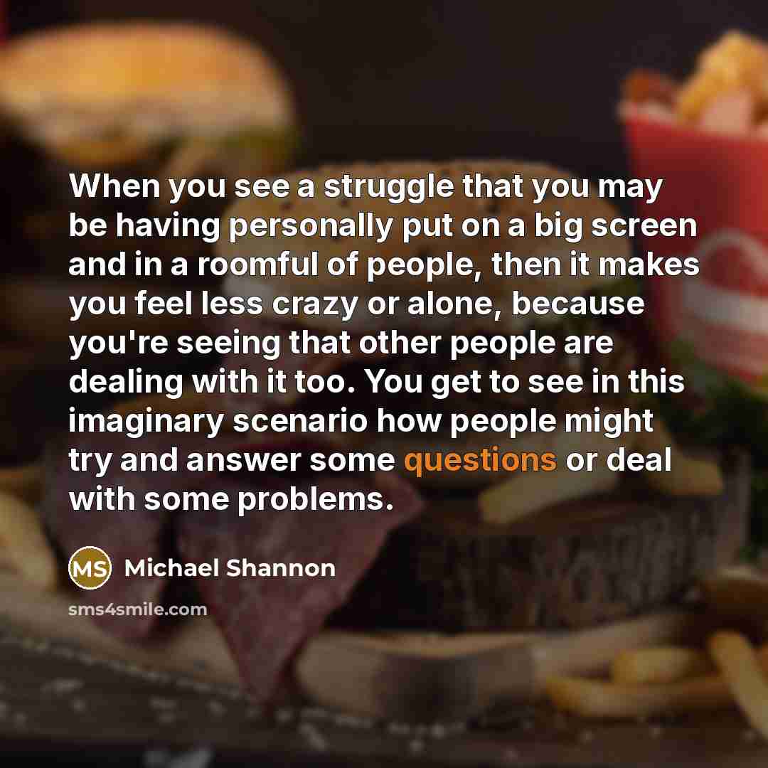 “When you see a struggle that you may be having personally put on a big screen and in a roomful of people, then it makes you feel less crazy or alone, because you're seeing that other people are dealing with it too. You get to see in this imaginary scenario how people might try and answer some…” quote by Michael Shannon