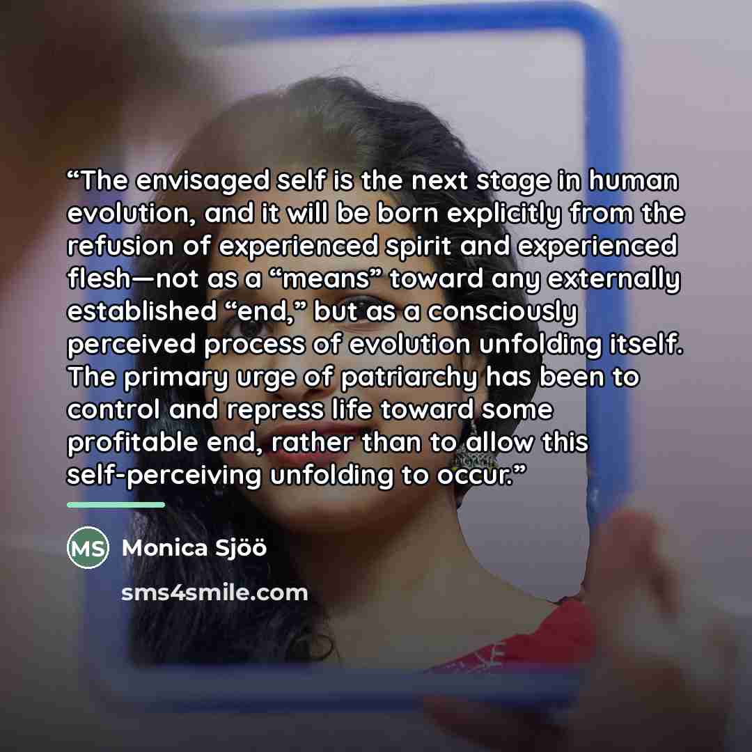 “The envisaged self is the next stage in human evolution, and it will be born explicitly from the refusion of experienced spirit and experienced flesh—not as a “means” toward any externally established “end,” but as a consciously perceived process of evolution unfolding itself. The primary urge of…” quote by Monica Sjöö