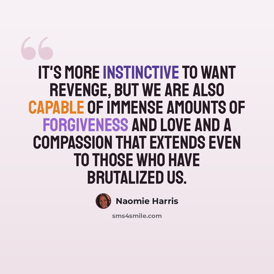 “It's more instinctive to want revenge, but we are also capable of immense amounts of forgiveness and love and a compassion that extends even to those who have brutalized us.” quote by Naomie Harris