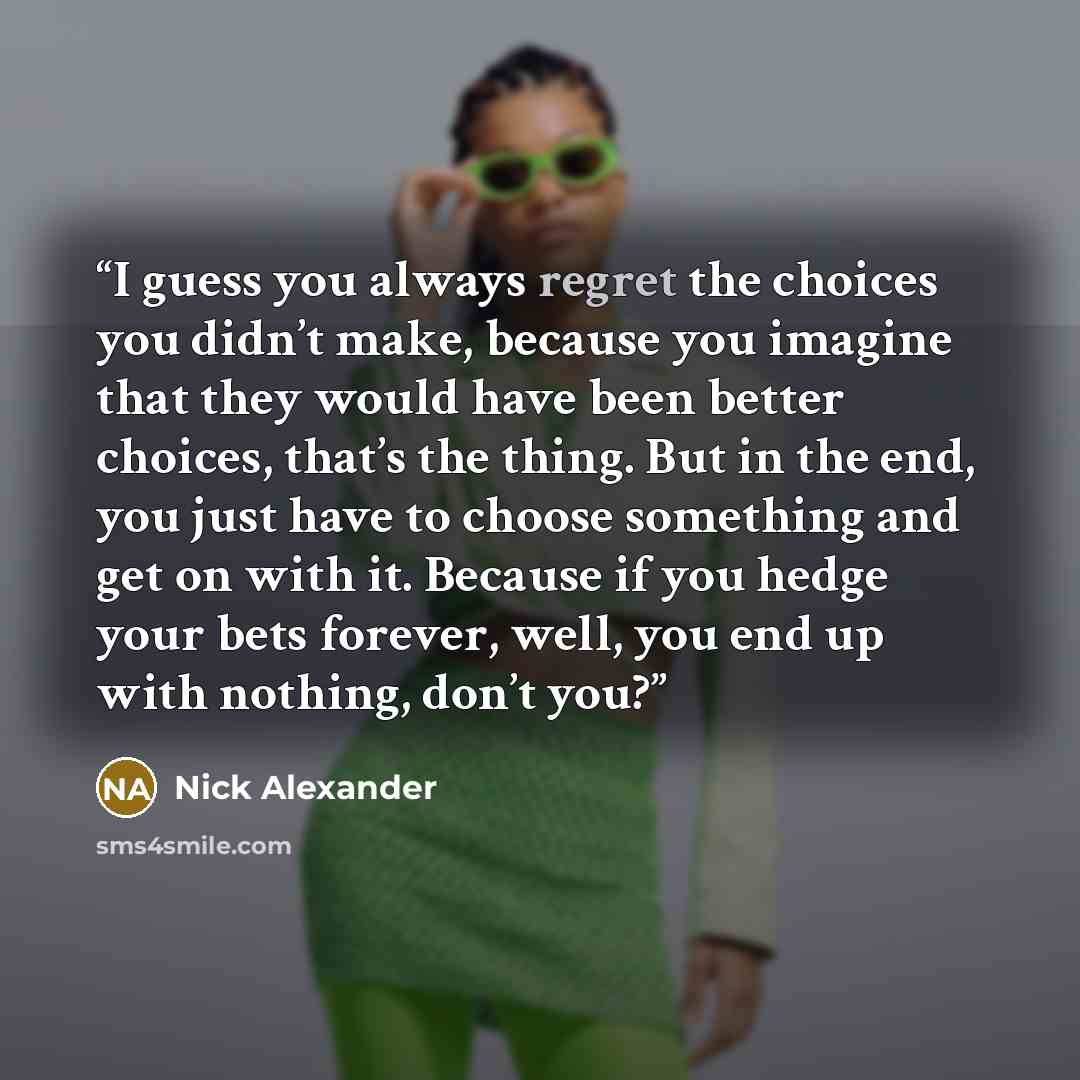 “I guess you always regret the choices you didn’t make, because you imagine that they would have been better choices, that’s the thing. But in the end, you just have to choose something and get on with it. Because if you hedge your bets forever, well, you end up with nothing, don’t you?” quote by Nick Alexander