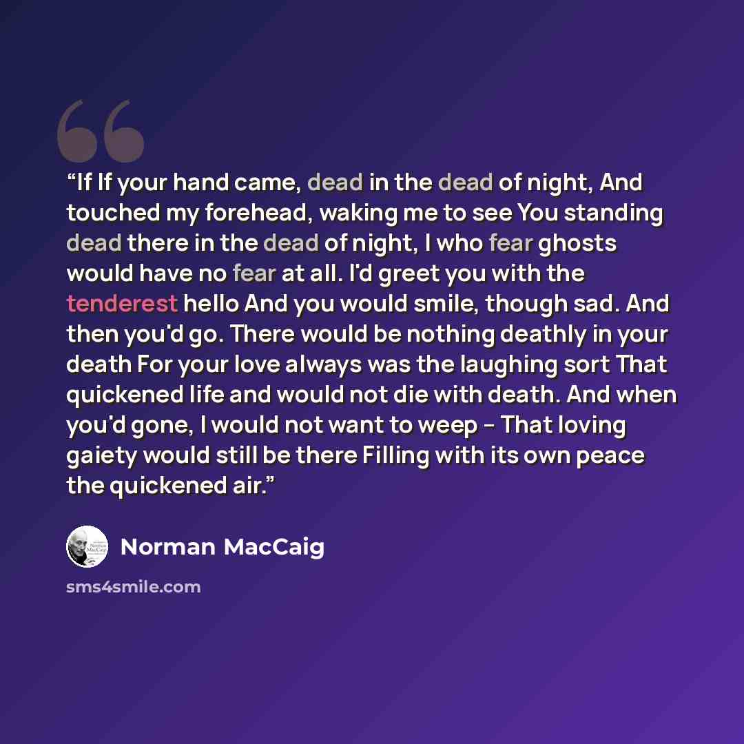 “If If your hand came, dead in the dead of night, And touched my forehead, waking me to see You standing dead there in the dead of night, I who fear ghosts would have no fear at all. I'd greet you with the tenderest hello And you would smile, though sad. And then you'd go. There would be nothing…” quote by Norman MacCaig