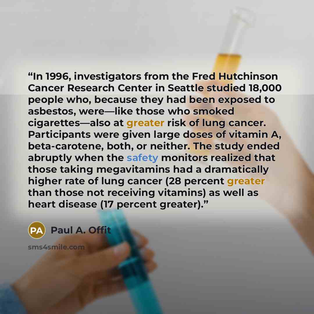“In 1996, investigators from the Fred Hutchinson Cancer Research Center in Seattle studied 18,000 people who, because they had been exposed to asbestos, were—like those who smoked cigarettes—also at greater risk of lung cancer. Participants were given large doses of vitamin A, beta-carotene, both…” quote by Paul A. Offit
