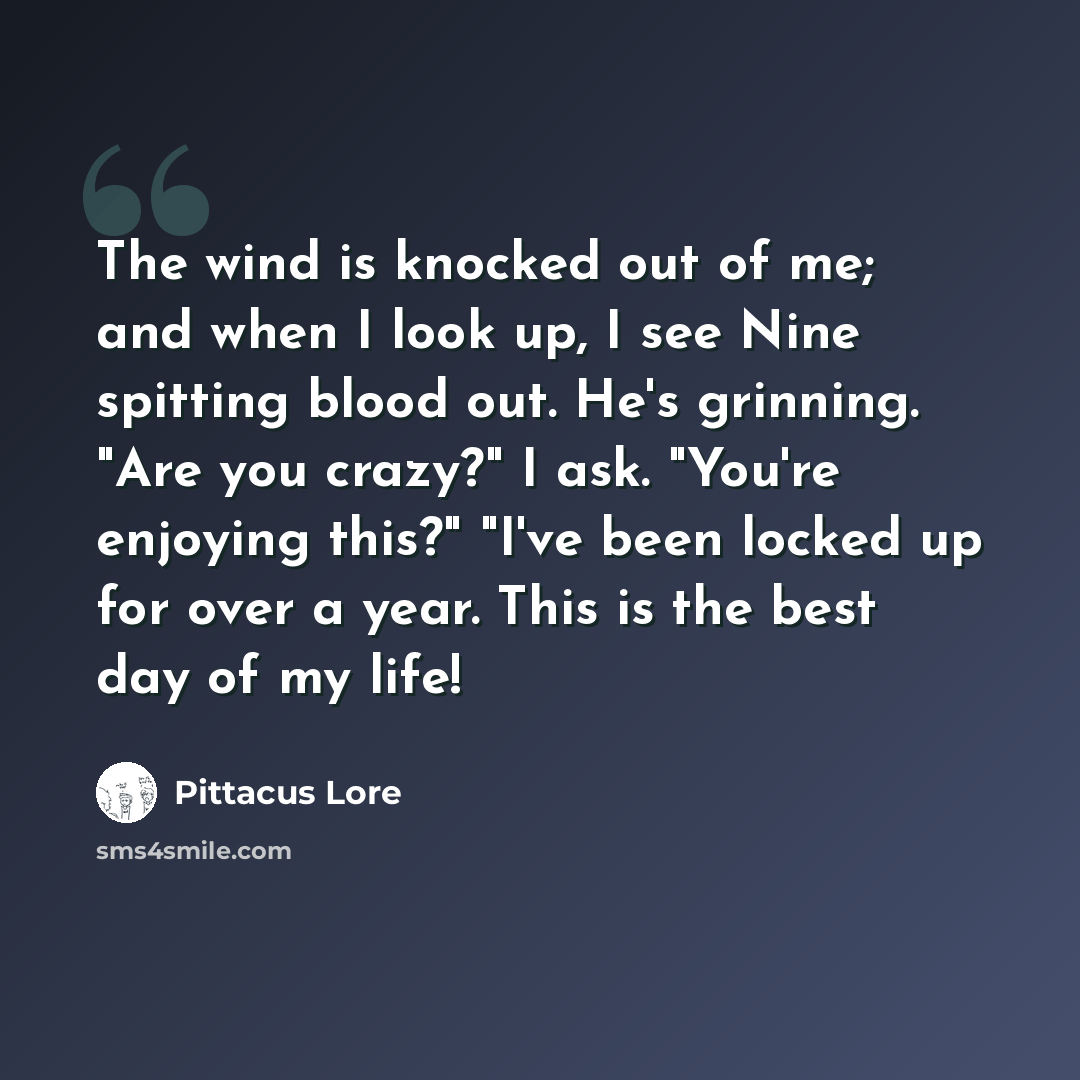 “The wind is knocked out of me; and when I look up, I see Nine spitting blood out. He's grinning. "Are you crazy?" I ask. "You're enjoying this?" "I've been locked up for over a year. This is the best day of my life!” quote by Pittacus Lore