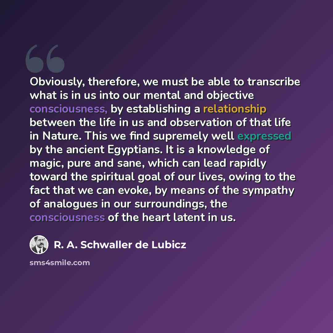 “Obviously, therefore, we must be able to transcribe what is in us into our mental and objective consciousness, by establishing a relationship between the life in us and observation of that life in Nature. This we find supremely well expressed by the ancient Egyptians. It is a knowledge of magic…” quote by R. A. Schwaller de Lubicz