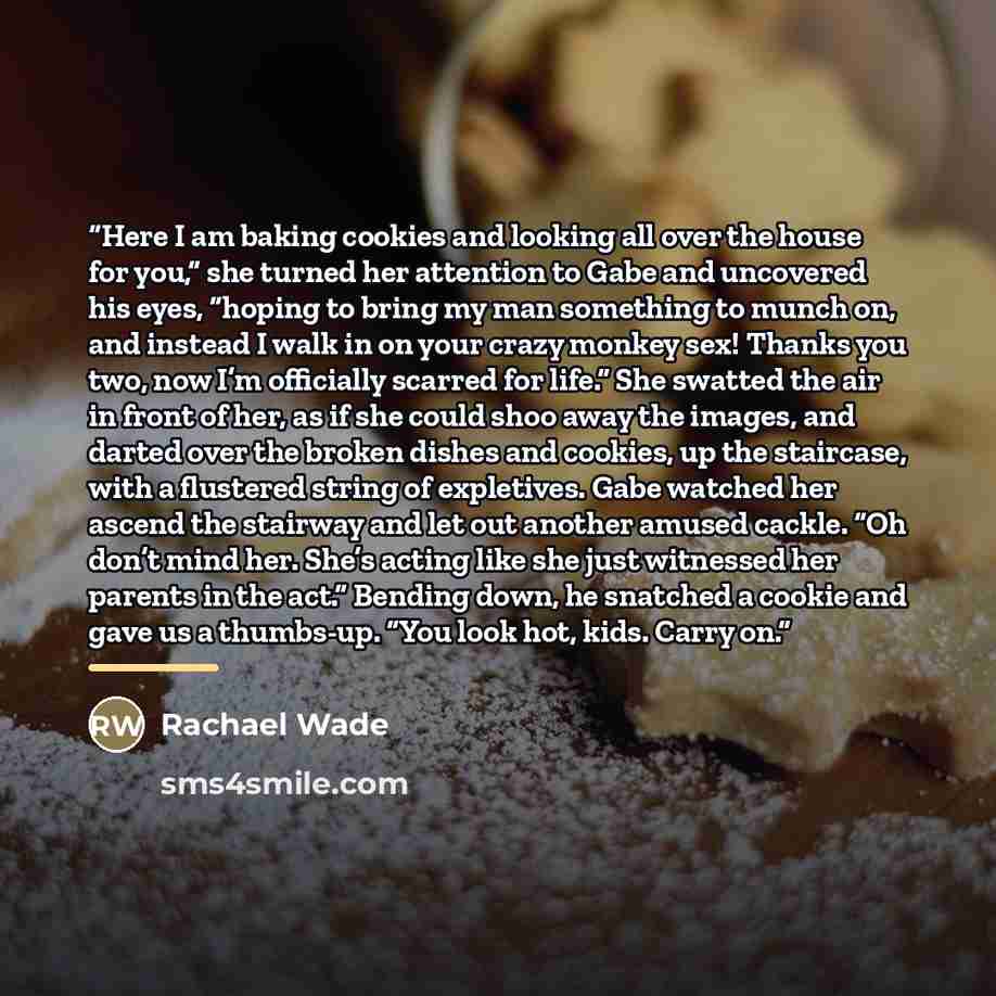 “Here I am baking cookies and looking all over the house for you,” she turned her attention to Gabe and uncovered his eyes, “hoping to bring my man something to munch on, and instead I walk in on your crazy monkey sex! Thanks you two, now I’m officially scarred for life.” She swatted the air in…” quote by Rachael Wade