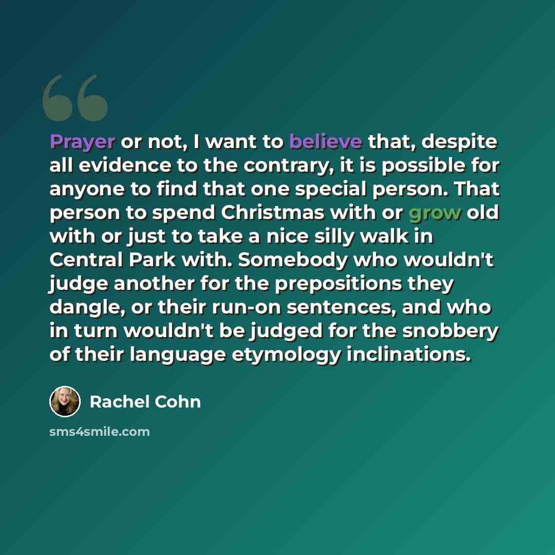 “Prayer or not, I want to believe that, despite all evidence to the contrary, it is possible for anyone to find that one special person. That person to spend Christmas with or grow old with or just to take a nice silly walk in Central Park with. Somebody who wouldn't judge another for the…” quote by Rachel Cohn