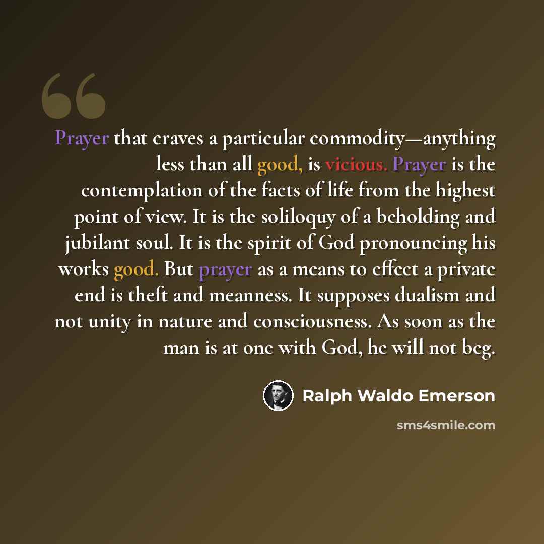 “Prayer that craves a particular commodity—anything less than all good, is vicious. Prayer is the contemplation of the facts of life from the highest point of view. It is the soliloquy of a beholding and jubilant soul. It is the spirit of God pronouncing his works good. But prayer as a means to…” quote by Ralph Waldo Emerson