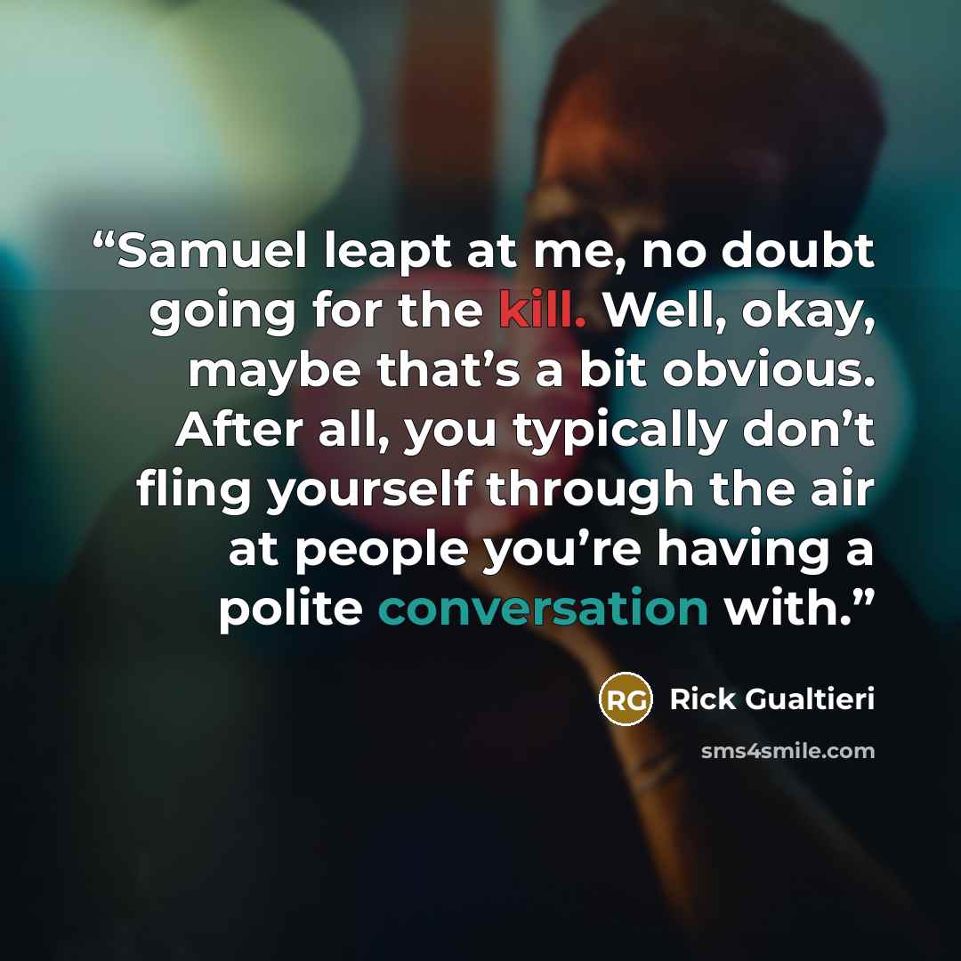 “Samuel leapt at me, no doubt going for the kill. Well, okay, maybe that’s a bit obvious. After all, you typically don’t fling yourself through the air at people you’re having a polite conversation with.” quote by Rick Gualtieri