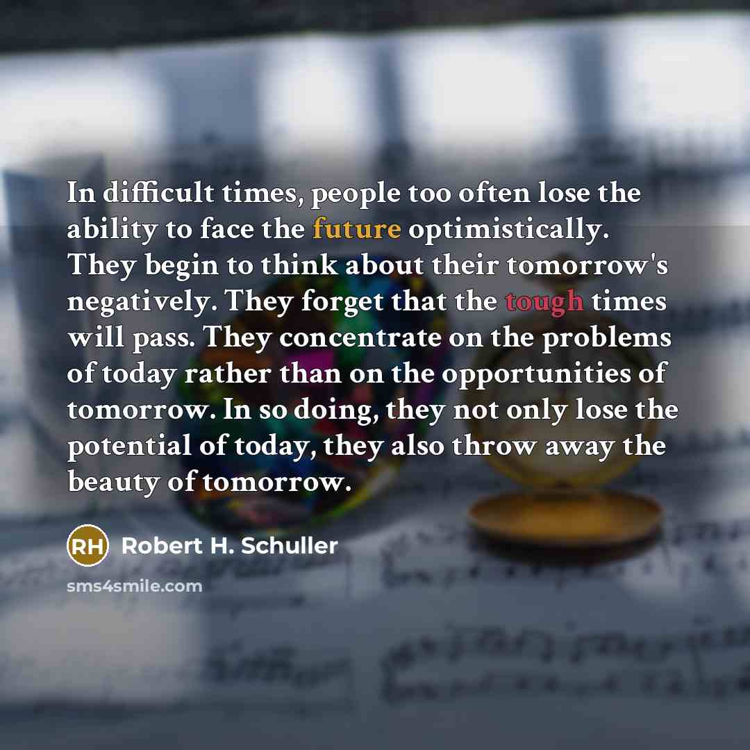 “In difficult times, people too often lose the ability to face the future optimistically. They begin to think about their tomorrow's negatively. They forget that the tough times will pass. They concentrate on the problems of today rather than on the opportunities of tomorrow. In so doing, they not…” quote by Robert H. Schuller