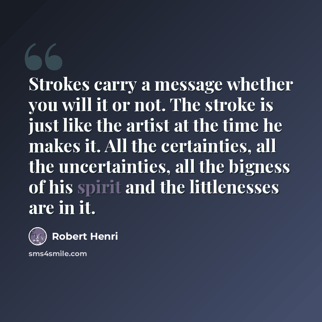 “Strokes carry a message whether you will it or not. The stroke is just like the artist at the time he makes it. All the certainties, all the uncertainties, all the bigness of his spirit and the littlenesses are in it.” quote by Robert Henri
