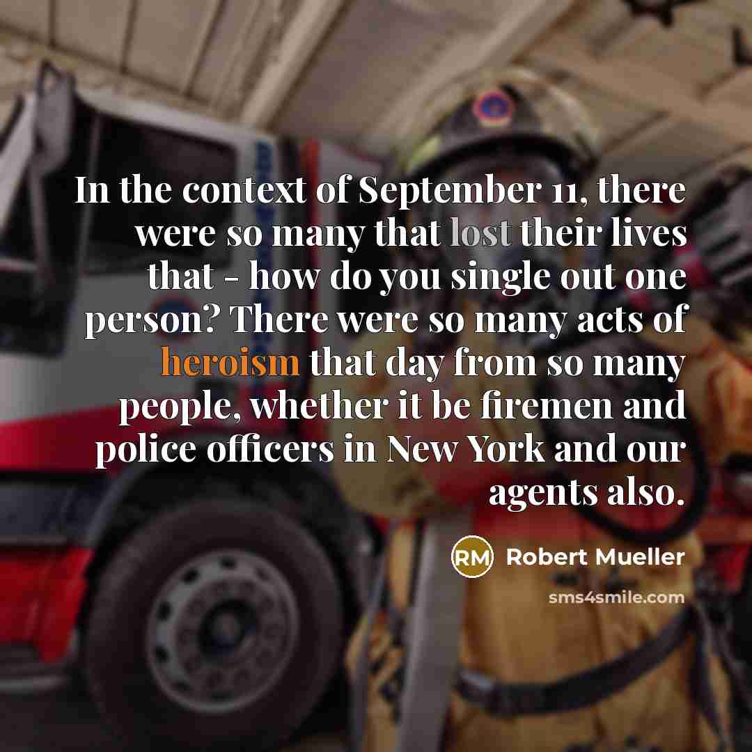 “In the context of September 11, there were so many that lost their lives that - how do you single out one person? There were so many acts of heroism that day from so many people, whether it be firemen and police officers in New York and our agents also.” quote by Robert Mueller