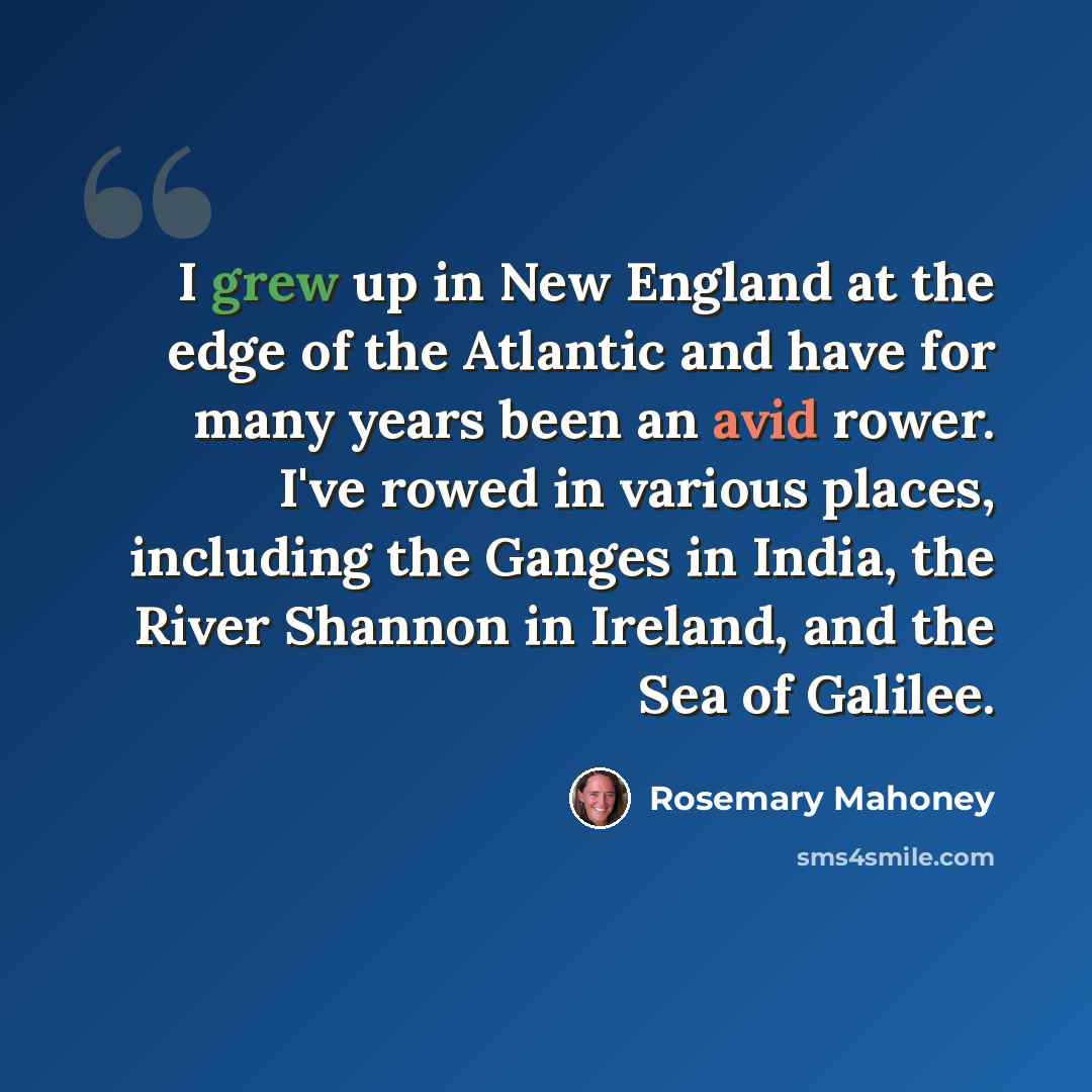 “I grew up in New England at the edge of the Atlantic and have for many years been an avid rower. I've rowed in various places, including the Ganges in India, the River Shannon in Ireland, and the Sea of Galilee.” quote by Rosemary Mahoney