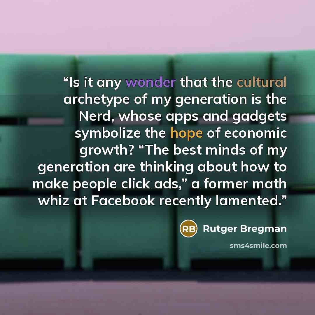 “Is it any wonder that the cultural archetype of my generation is the Nerd, whose apps and gadgets symbolize the hope of economic growth? “The best minds of my generation are thinking about how to make people click ads,” a former math whiz at Facebook recently lamented.” quote by Rutger Bregman