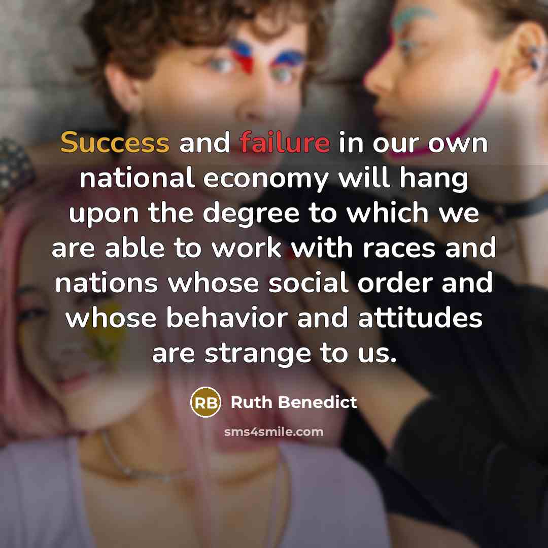 “Success and failure in our own national economy will hang upon the degree to which we are able to work with races and nations whose social order and whose behavior and attitudes are strange to us.” quote by Ruth Benedict