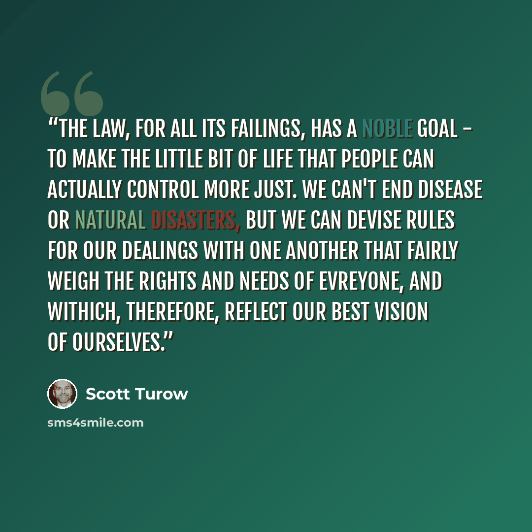 “The law, for all its failings, has a noble goal - to make the little bit of life that people can actually control more just. We can't end disease or natural disasters, but we can devise rules for our dealings with one another that fairly weigh the rights and needs of evreyone, and withich…” quote by Scott Turow