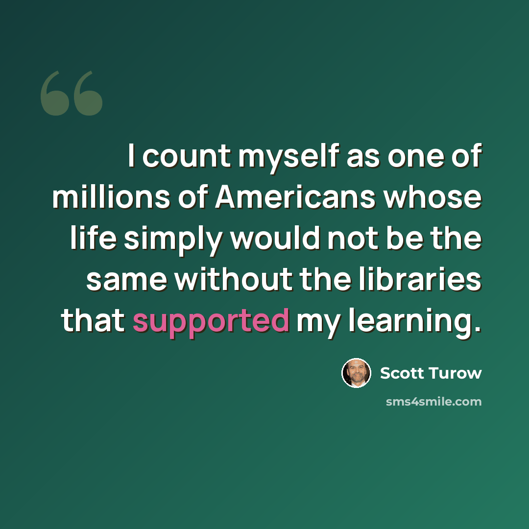 “I count myself as one of millions of Americans whose life simply would not be the same without the libraries that supported my learning.” quote by Scott Turow