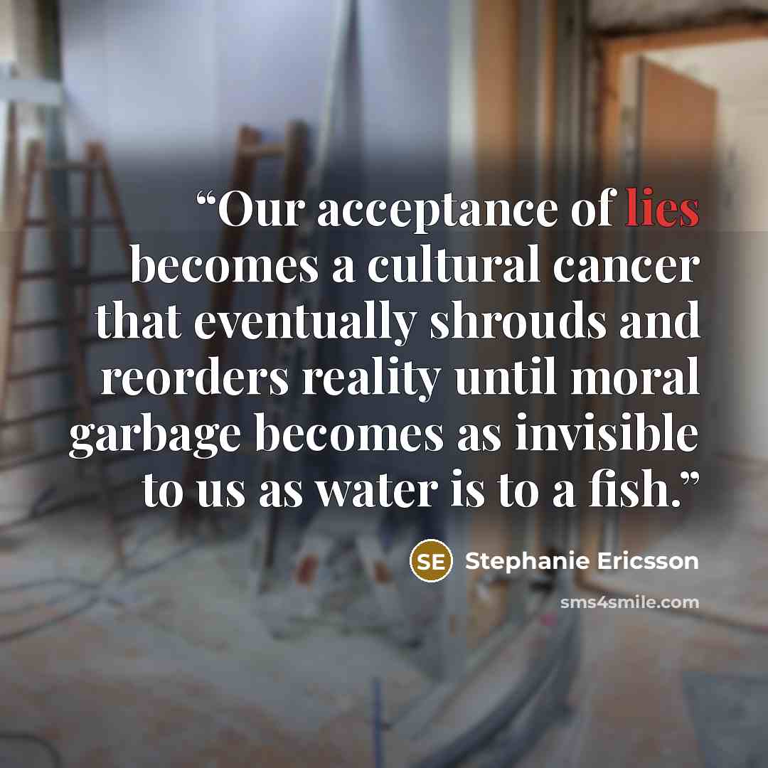 “Our acceptance of lies becomes a cultural cancer that eventually shrouds and reorders reality until moral garbage becomes as invisible to us as water is to a fish.” quote by Stephanie Ericsson