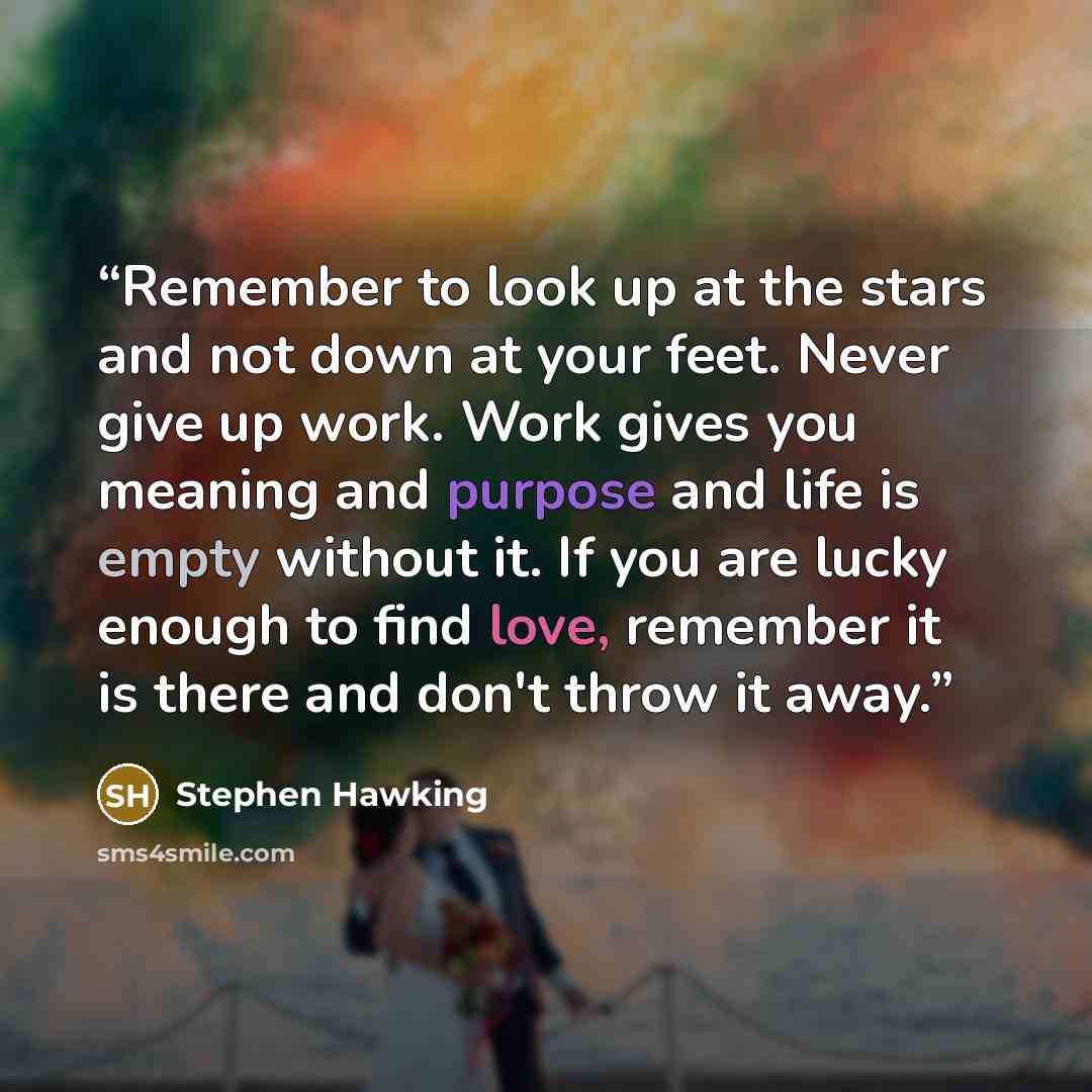 “Remember to look up at the stars and not down at your feet. Never give up work. Work gives you meaning and purpose and life is empty without it. If you are lucky enough to find love, remember it is there and don't throw it away.” quote by Stephen Hawking