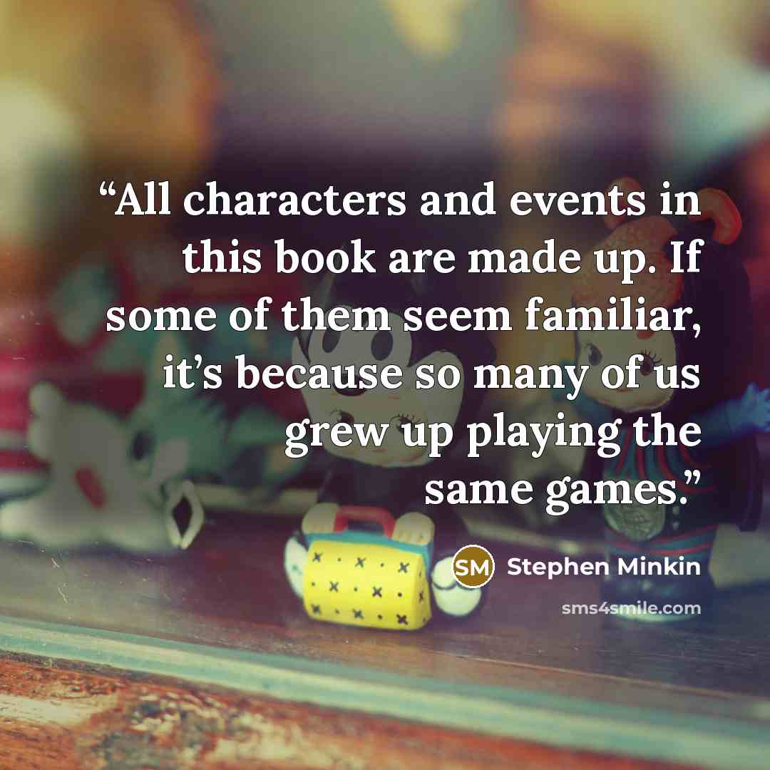 “All characters and events in this book are made up. If some of them seem familiar, it’s because so many of us grew up playing the same games.” quote by Stephen Minkin